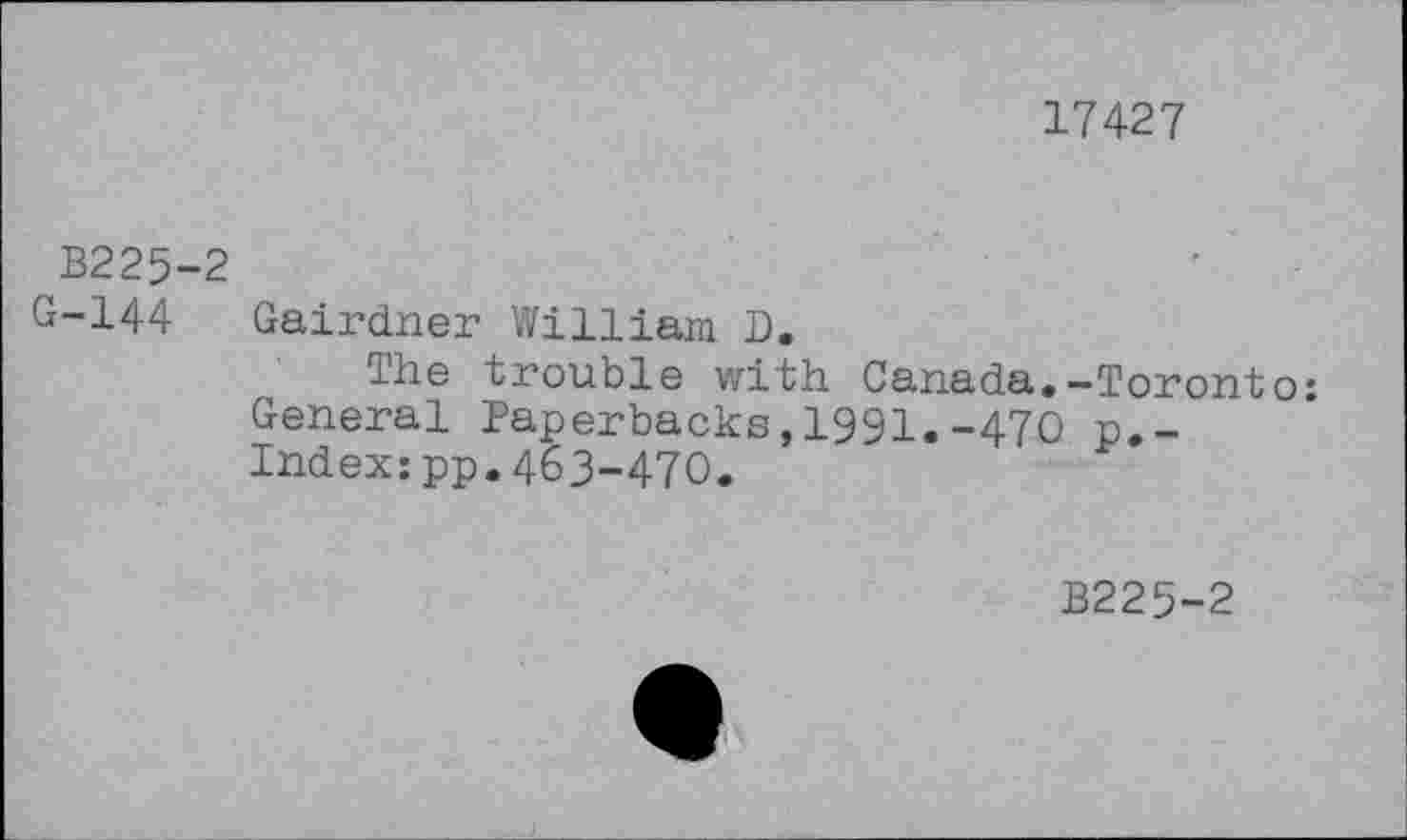 ﻿17427
B225-2
G-144 Gairdner William D.
The trouble with Canada.-Toronto: General Paperbacks,1991.-470 p.-Index:pp.463-470.
B225-2